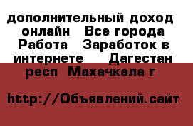 дополнительный доход  онлайн - Все города Работа » Заработок в интернете   . Дагестан респ.,Махачкала г.